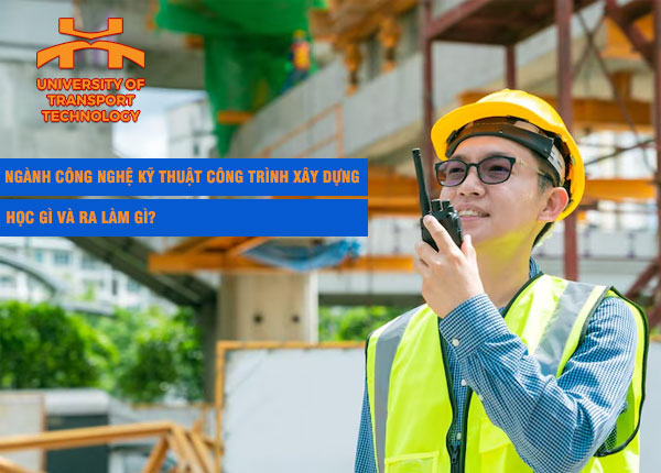 Ngành Công nghệ Kỹ thuật Công trình Xây dựng là gì? Học gì và ra làm gì?